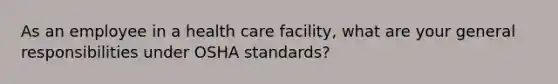 As an employee in a health care facility, what are your general responsibilities under OSHA standards?