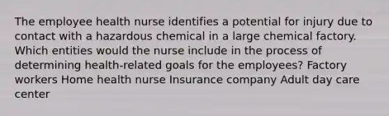 The employee health nurse identifies a potential for injury due to contact with a hazardous chemical in a large chemical factory. Which entities would the nurse include in the process of determining health-related goals for the employees? Factory workers Home health nurse Insurance company Adult day care center