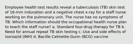 Employee health test results reveal a tuberculosis (TB) skin test of 16-mm induration and a negative chest x-ray for a staff nurse working on the pulmonary unit. The nurse has no symptoms of TB. Which information should the occupational health nurse plan to teach the staff nurse? a. Standard four-drug therapy for TB b. Need for annual repeat TB skin testing c. Use and side effects of isoniazid (INH) d. Bacille Calmette-Gurin (BCG) vaccine