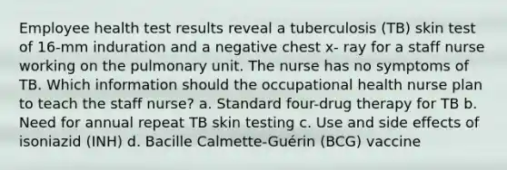 Employee health test results reveal a tuberculosis (TB) skin test of 16-mm induration and a negative chest x- ray for a staff nurse working on the pulmonary unit. The nurse has no symptoms of TB. Which information should the occupational health nurse plan to teach the staff nurse? a. Standard four-drug therapy for TB b. Need for annual repeat TB skin testing c. Use and side effects of isoniazid (INH) d. Bacille Calmette-Guérin (BCG) vaccine