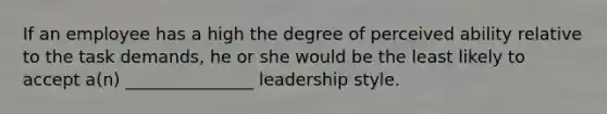 If an employee has a high the degree of perceived ability relative to the task demands, he or she would be the least likely to accept a(n) _______________ leadership style.