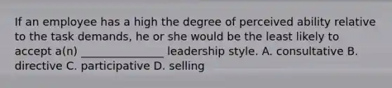 If an employee has a high the degree of perceived ability relative to the task demands, he or she would be the least likely to accept a(n) _______________ leadership style. A. consultative B. directive C. participative D. selling