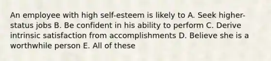 An employee with high self-esteem is likely to A. Seek higher-status jobs B. Be confident in his ability to perform C. Derive intrinsic satisfaction from accomplishments D. Believe she is a worthwhile person E. All of these