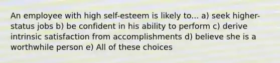 An employee with high self-esteem is likely to... a) seek higher-status jobs b) be confident in his ability to perform c) derive intrinsic satisfaction from accomplishments d) believe she is a worthwhile person e) All of these choices