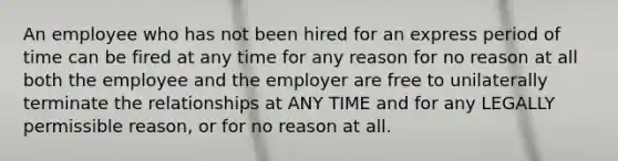 An employee who has not been hired for an express period of time can be fired at any time for any reason for no reason at all both the employee and the employer are free to unilaterally terminate the relationships at ANY TIME and for any LEGALLY permissible reason, or for no reason at all.