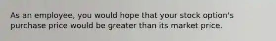 As an employee, you would hope that your stock option's purchase price would be greater than its market price.