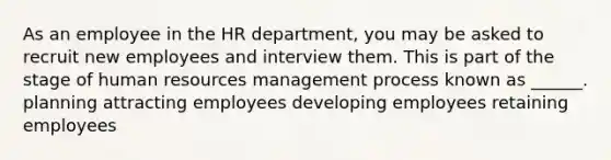 As an employee in the HR department, you may be asked to recruit new employees and interview them. This is part of the stage of human resources management process known as ______. planning attracting employees developing employees retaining employees