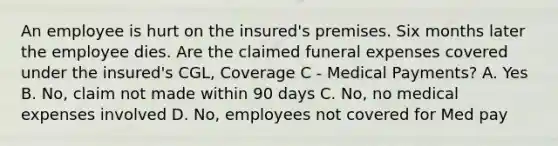 An employee is hurt on the insured's premises. Six months later the employee dies. Are the claimed funeral expenses covered under the insured's CGL, Coverage C - Medical Payments? A. Yes B. No, claim not made within 90 days C. No, no medical expenses involved D. No, employees not covered for Med pay