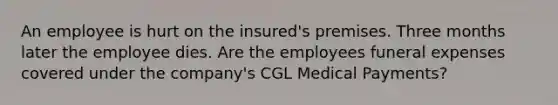 An employee is hurt on the insured's premises. Three months later the employee dies. Are the employees funeral expenses covered under the company's CGL Medical Payments?