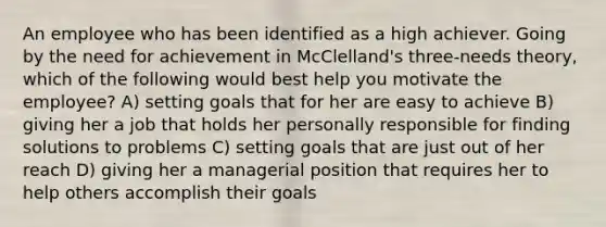 An employee who has been identified as a high achiever. Going by the need for achievement in McClelland's three-needs theory, which of the following would best help you motivate the employee? A) setting goals that for her are easy to achieve B) giving her a job that holds her personally responsible for finding solutions to problems C) setting goals that are just out of her reach D) giving her a managerial position that requires her to help others accomplish their goals