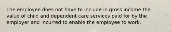 The employee does not have to include in gross income the value of child and dependent care services paid for by the employer and incurred to enable the employee to work.