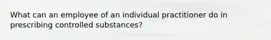 What can an employee of an individual practitioner do in prescribing controlled substances?