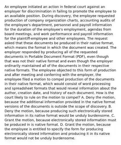 An employee initiated an action in federal court against an employer for discrimination in failing to promote the employee to an available position. During discovery, the employee requested production of company organization charts, accounting audits of the employee's department, personnel and payroll information for the duration of the employee's employment, agendas from board meetings, and work performance and payroll information for the plaintiff-employee and other employees. The request asked that these documents be produced in their native format, which means the format in which the document was created. The employer responded by producing all of the requested documents in Portable Document Format (PDF), even though that was not their native format and even though the employer ordinarily maintained all of the documents in their respective native formats. The employee objected to this form of production and after meeting and conferring with the employer, the employee filed a motion to compel production of the documents in their native format, which would consist of word processing and spreadsheet formats that would reveal information about the author, creation date, and history of each document. How is the court likely to rule on the motion to compel? A. Deny the motion, because the additional information provided in the native format versions of the documents is outside the scope of discovery. B. Deny the motion, because producing such electronically stored information in its native format would be unduly burdensome. C. Grant the motion, because electronically stored information must be produced in is native format. D. Grant the motion, because the employee is entitled to specify the form for producing electronically stored information and producing it in its native format would not be unduly burdensome.