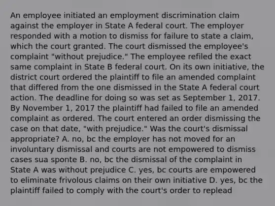 An employee initiated an <a href='https://www.questionai.com/knowledge/kmPZK5L6Mm-employment-discrimination' class='anchor-knowledge'>employment discrimination</a> claim against the employer in State A federal court. The employer responded with a motion to dismiss for failure to state a claim, which the court granted. The court dismissed the employee's complaint "without prejudice." The employee refiled the exact same complaint in State B federal court. On its own initiative, the district court ordered the plaintiff to file an amended complaint that differed from the one dismissed in the State A federal court action. The deadline for doing so was set as September 1, 2017. By November 1, 2017 the plaintiff had failed to file an amended complaint as ordered. The court entered an order dismissing the case on that date, "with prejudice." Was the court's dismissal appropriate? A. no, bc the employer has not moved for an involuntary dismissal and courts are not empowered to dismiss cases sua sponte B. no, bc the dismissal of the complaint in State A was without prejudice C. yes, bc courts are empowered to eliminate frivolous claims on their own initiative D. yes, bc the plaintiff failed to comply with the court's order to replead