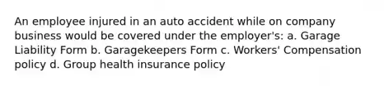 An employee injured in an auto accident while on company business would be covered under the employer's: a. Garage Liability Form b. Garagekeepers Form c. Workers' Compensation policy d. Group health insurance policy