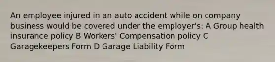 An employee injured in an auto accident while on company business would be covered under the employer's: A Group health insurance policy B Workers' Compensation policy C Garagekeepers Form D Garage Liability Form