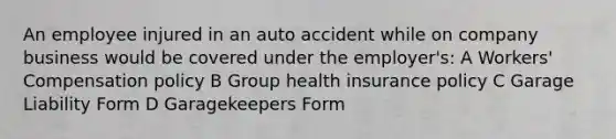 An employee injured in an auto accident while on company business would be covered under the employer's: A Workers' Compensation policy B Group health insurance policy C Garage Liability Form D Garagekeepers Form