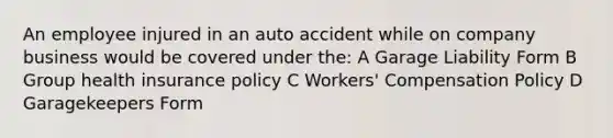 An employee injured in an auto accident while on company business would be covered under the: A Garage Liability Form B Group health insurance policy C Workers' Compensation Policy D Garagekeepers Form