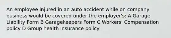 An employee injured in an auto accident while on company business would be covered under the employer's: A Garage Liability Form B Garagekeepers Form C Workers' Compensation policy D Group health insurance policy