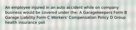 An employee injured in an auto accident while on company business would be covered under the: A Garagekeepers Form B Garage Liability Form C Workers' Compensation Policy D Group health insurance poli