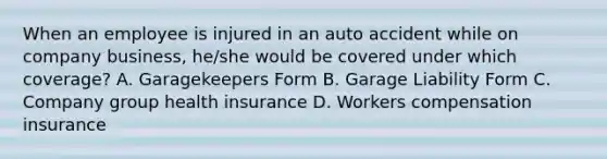 When an employee is injured in an auto accident while on company business, he/she would be covered under which coverage? A. Garagekeepers Form B. Garage Liability Form C. Company group health insurance D. Workers compensation insurance