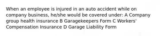 When an employee is injured in an auto accident while on company business, he/she would be covered under: A Company group health insurance B Garagekeepers Form C Workers' Compensation Insurance D Garage Liability Form