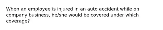 When an employee is injured in an auto accident while on company business, he/she would be covered under which coverage?