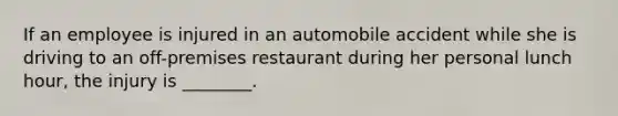 If an employee is injured in an automobile accident while she is driving to an off-premises restaurant during her personal lunch hour, the injury is ________.