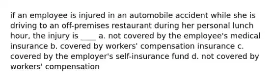 if an employee is injured in an automobile accident while she is driving to an off-premises restaurant during her personal lunch hour, the injury is ____ a. not covered by the employee's medical insurance b. covered by workers' compensation insurance c. covered by the employer's self-insurance fund d. not covered by workers' compensation