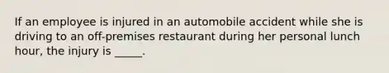 If an employee is injured in an automobile accident while she is driving to an off-premises restaurant during her personal lunch hour, the injury is _____.