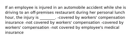 If an employee is injured in an automobile accident while she is driving to an off-premises restaurant during her personal lunch hour, the injury is ________. -covered by workers' compensation insurance -not covered by workers' compensation -covered by workers' compensation -not covered by employee's medical insurance