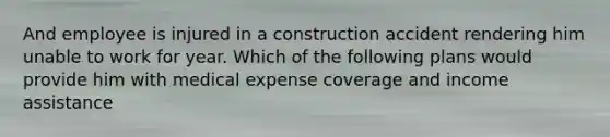 And employee is injured in a construction accident rendering him unable to work for year. Which of the following plans would provide him with medical expense coverage and income assistance