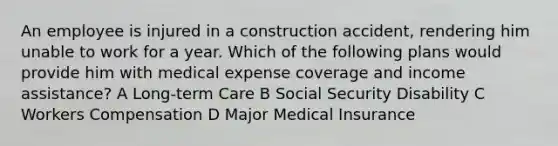 An employee is injured in a construction accident, rendering him unable to work for a year. Which of the following plans would provide him with medical expense coverage and income assistance? A Long-term Care B Social Security Disability C Workers Compensation D Major Medical Insurance