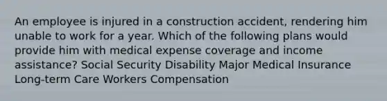 An employee is injured in a construction accident, rendering him unable to work for a year. Which of the following plans would provide him with medical expense coverage and income assistance? Social Security Disability Major Medical Insurance Long-term Care Workers Compensation