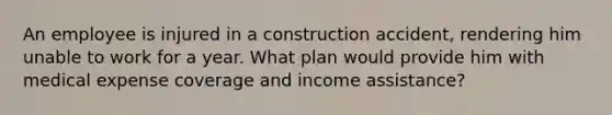 An employee is injured in a construction accident, rendering him unable to work for a year. What plan would provide him with medical expense coverage and income assistance?