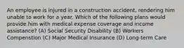 An employee is injured in a construction accident, rendering him unable to work for a year. Which of the following plans would provide him with medical expense coverage and income assistance? (A) Social Security Disability (B) Workers Compenstion (C) Major Medical Insurance (D) Long-term Care