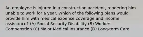 An employee is injured in a construction accident, rendering him unable to work for a year. Which of the following plans would provide him with medical expense coverage and income assistance? (A) Social Security Disability (B) Workers Compenstion (C) Major Medical Insurance (D) Long-term Care