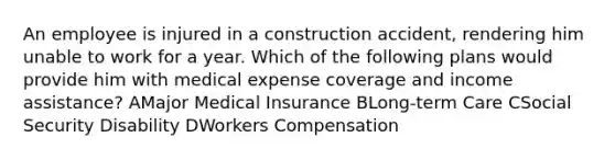 An employee is injured in a construction accident, rendering him unable to work for a year. Which of the following plans would provide him with medical expense coverage and income assistance? AMajor Medical Insurance BLong-term Care CSocial Security Disability DWorkers Compensation