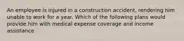 An employee is injured in a construction accident, rendering him unable to work for a year. Which of the following plans would provide him with medical expense coverage and income assistance