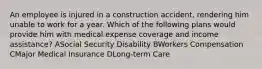 An employee is injured in a construction accident, rendering him unable to work for a year. Which of the following plans would provide him with medical expense coverage and income assistance? ASocial Security Disability BWorkers Compensation CMajor Medical Insurance DLong-term Care