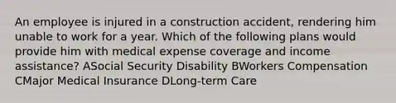 An employee is injured in a construction accident, rendering him unable to work for a year. Which of the following plans would provide him with medical expense coverage and income assistance? ASocial Security Disability BWorkers Compensation CMajor Medical Insurance DLong-term Care