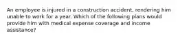 An employee is injured in a construction accident, rendering him unable to work for a year. Which of the following plans would provide him with medical expense coverage and income assistance?