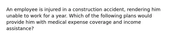 An employee is injured in a construction accident, rendering him unable to work for a year. Which of the following plans would provide him with medical expense coverage and income assistance?