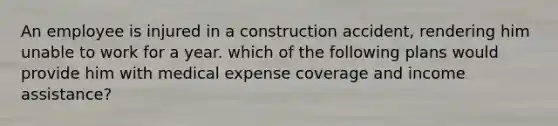 An employee is injured in a construction accident, rendering him unable to work for a year. which of the following plans would provide him with medical expense coverage and income assistance?