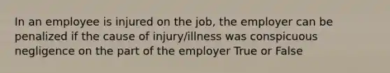 In an employee is injured on the job, the employer can be penalized if the cause of injury/illness was conspicuous negligence on the part of the employer True or False