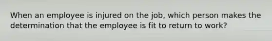 When an employee is injured on the job, which person makes the determination that the employee is fit to return to work?