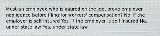 Must an employee who is injured on the job, prove employer negligence before filing for workers' compensation? No, if the employer is self insured Yes, if the employer is self insured No, under state law Yes, under state law