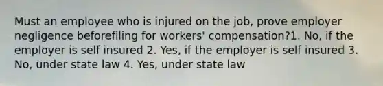 Must an employee who is injured on the job, prove employer negligence beforefiling for workers' compensation?1. No, if the employer is self insured 2. Yes, if the employer is self insured 3. No, under state law 4. Yes, under state law