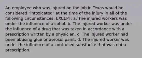 An employee who was injured on the job in Texas would be considered "intoxicated" at the time of the injury in all of the following circumstances, EXCEPT: a. The injured workers was under the influence of alcohol. b. The injured worker was under the influence of a drug that was taken in accordance with a prescription written by a physician. c. The injured worker had been abusing glue or aerosol paint. d. The injured worker was under the influence of a controlled substance that was not a prescription.