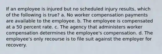 If an employee is injured but no scheduled injury results, which of the following is true? a. No worker compensation payments are available to the employee. b. The employee is compensated at a 50 percent rate. c. The agency that administers worker compensation determines the employee's compensation. d. The employee's only recourse is to file suit against the employer for recovery.